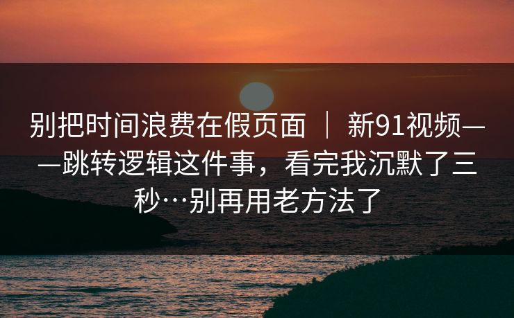 别把时间浪费在假页面 ｜ 新91视频——跳转逻辑这件事，看完我沉默了三秒…别再用老方法了