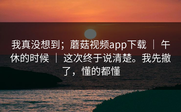 我真没想到；蘑菇视频app下载 ｜ 午休的时候 ｜ 这次终于说清楚。我先撤了，懂的都懂