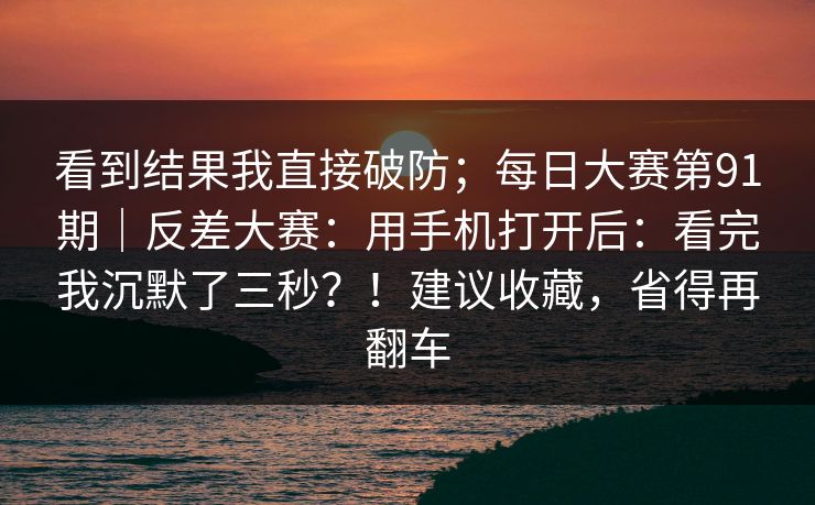 看到结果我直接破防;每日大赛第91期|反差大赛:用手机打开后:看完我沉默了三秒?!建议收藏,省得再翻车 看到结果我直接破防;每日大赛第91期|反差大赛:用手机打开后:看完我沉默了三秒?!建议收藏,省得再翻车