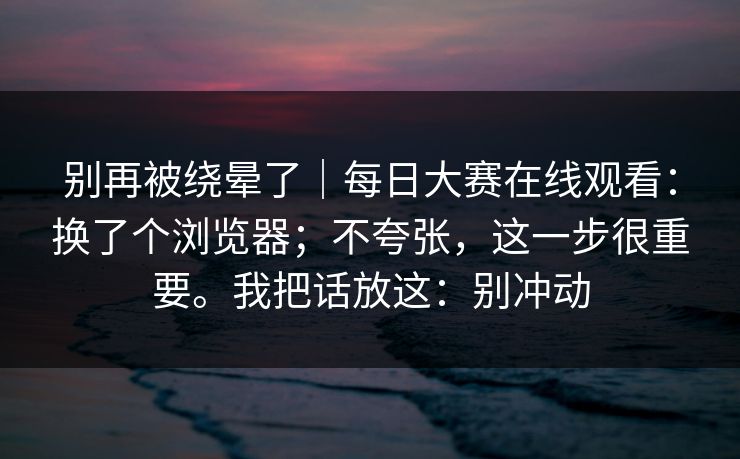 别再被绕晕了｜每日大赛在线观看：换了个浏览器；不夸张，这一步很重要。我把话放这：别冲动