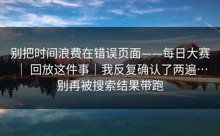 别把时间浪费在错误页面——每日大赛 ｜ 回放这件事｜我反复确认了两遍…别再被搜索结果带跑