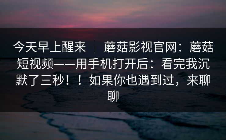 今天早上醒来 ｜ 蘑菇影视官网：蘑菇短视频——用手机打开后：看完我沉默了三秒！！如果你也遇到过，来聊聊