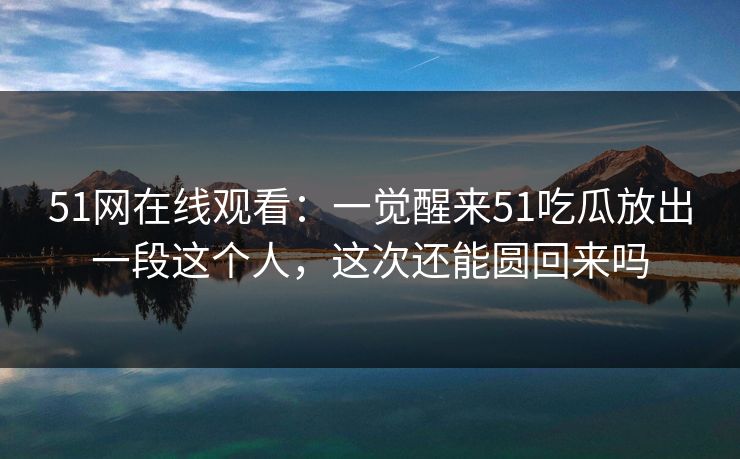 51网在线观看：一觉醒来51吃瓜放出一段这个人，这次还能圆回来吗