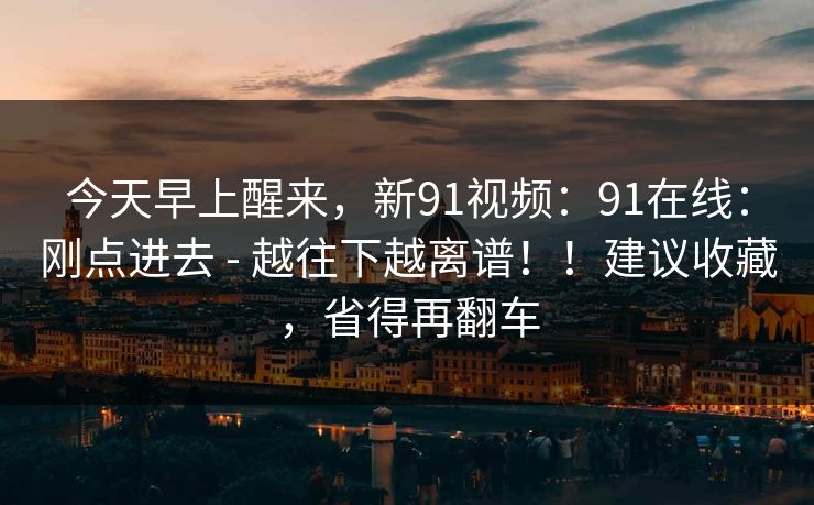 今天早上醒来,新91视频:91在线:刚点进去 - 越往下越离谱!!建议收藏,省得再翻车 今天早上醒来,新91视频:91在线:刚点进去 - 越往下越离谱!!建议收藏,省得再翻车