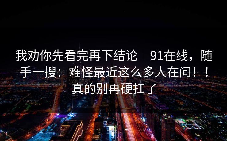 我劝你先看完再下结论|91在线,随手一搜:难怪最近这么多人在问!!真的别再硬扛了 我劝你先看完再下结论|91在线,随手一搜:难怪最近这么多人在问!!真的别再硬扛了