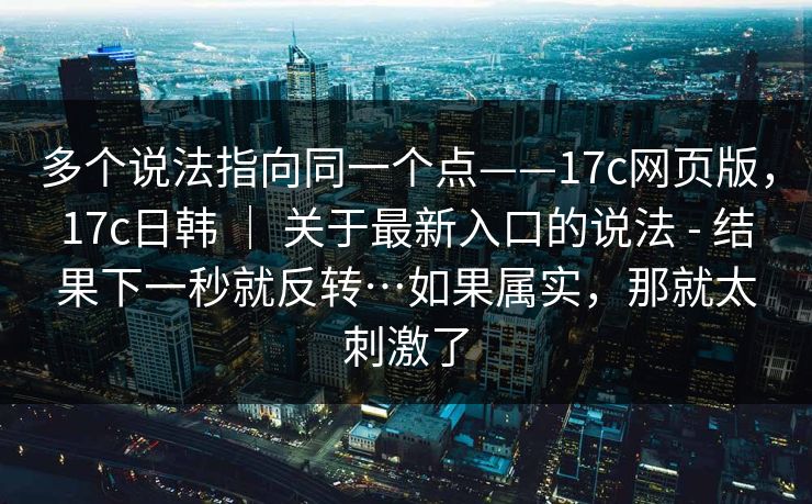 多个说法指向同一个点——17c网页版,17c日韩 | 关于最新入口的说法 - 结果下一秒就反转…如果属实,那就太刺激了 多个说法指向同一个点——17c网页版,17c日韩 | 关于最新入口的说法 - 结果下一秒就反转…如果属实,那就太刺激了