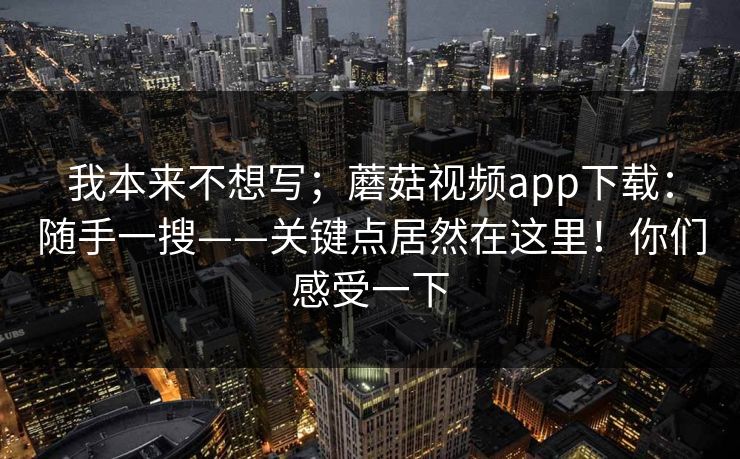 我本来不想写;蘑菇视频app下载:随手一搜——关键点居然在这里!你们感受一下 我本来不想写;蘑菇视频app下载:随手一搜——关键点居然在这里!你们感受一下