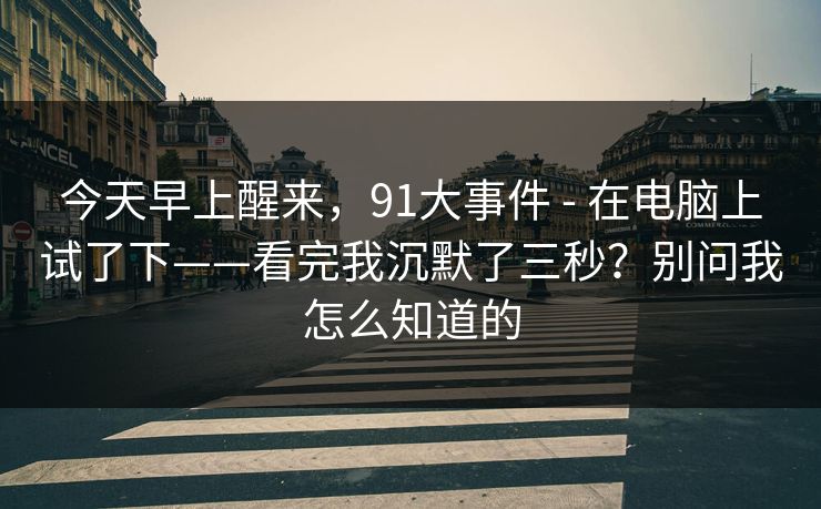 今天早上醒来,91大事件 - 在电脑上试了下——看完我沉默了三秒?别问我怎么知道的 今天早上醒来,91大事件 - 在电脑上试了下——看完我沉默了三秒?别问我怎么知道的