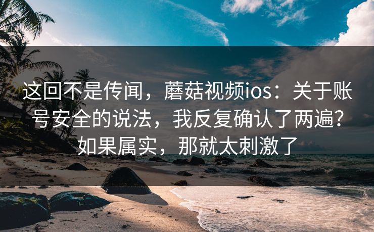 这回不是传闻,蘑菇视频ios:关于账号安全的说法,我反复确认了两遍?如果属实,那就太刺激了 这回不是传闻,蘑菇视频ios:关于账号安全的说法,我反复确认了两遍?如果属实,那就太刺激了