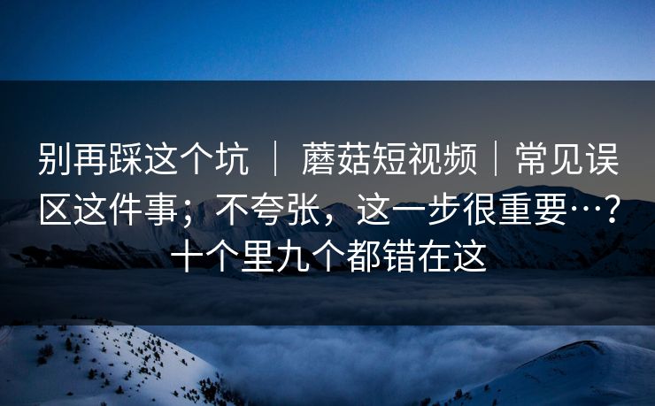 别再踩这个坑 | 蘑菇短视频|常见误区这件事;不夸张,这一步很重要…?十个里九个都错在这 别再踩这个坑 | 蘑菇短视频|常见误区这件事;不夸张,这一步很重要…?十个里九个都错在这