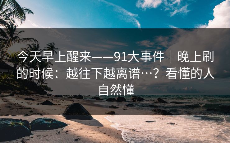 今天早上醒来——91大事件|晚上刷的时候:越往下越离谱…?看懂的人自然懂 今天早上醒来——91大事件|晚上刷的时候:越往下越离谱…?看懂的人自然懂
